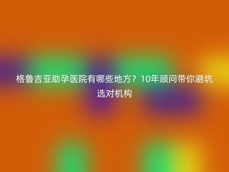 格鲁吉亚助孕医院有哪些地方？10年顾问带你避坑选对机构