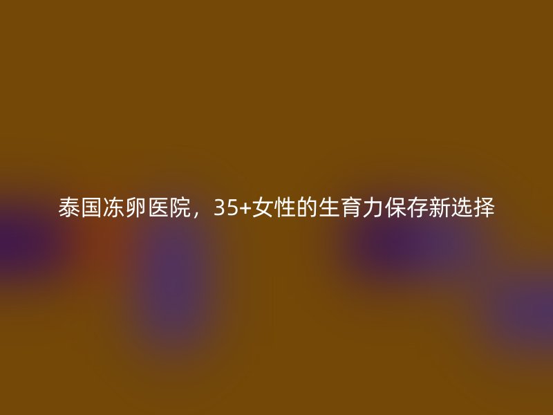 泰国冻卵医院，35+女性的生育力保存新选择