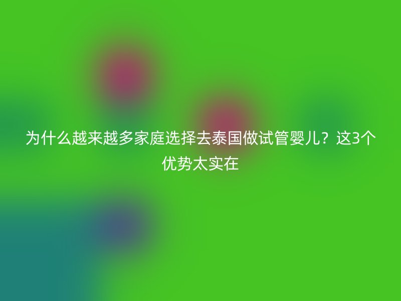 为什么越来越多家庭选择去泰国做试管婴儿？这3个优势太实在