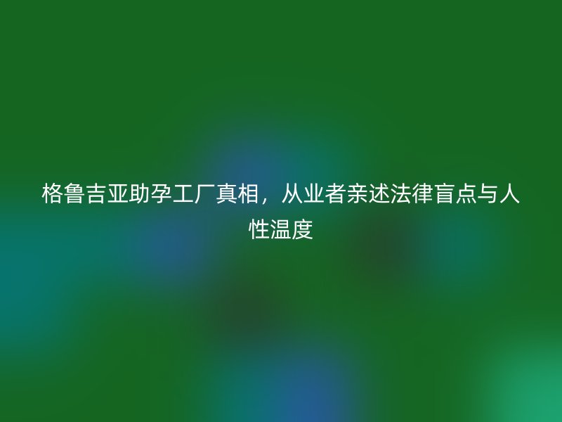格鲁吉亚助孕工厂真相，从业者亲述法律盲点与人性温度