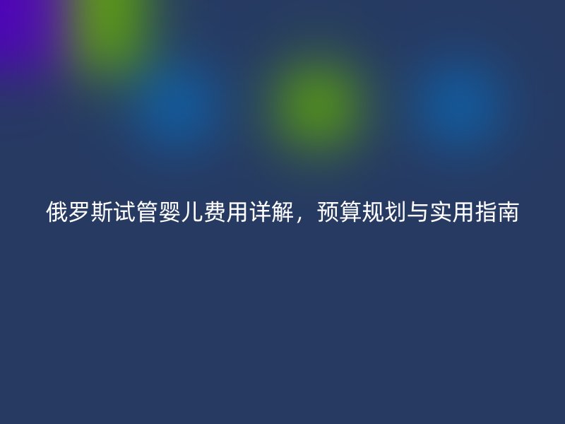 俄罗斯试管婴儿费用详解，预算规划与实用指南