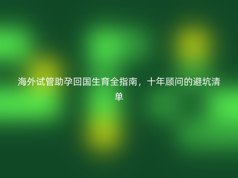 海外试管助孕回国生育全指南，十年顾问的避坑清单