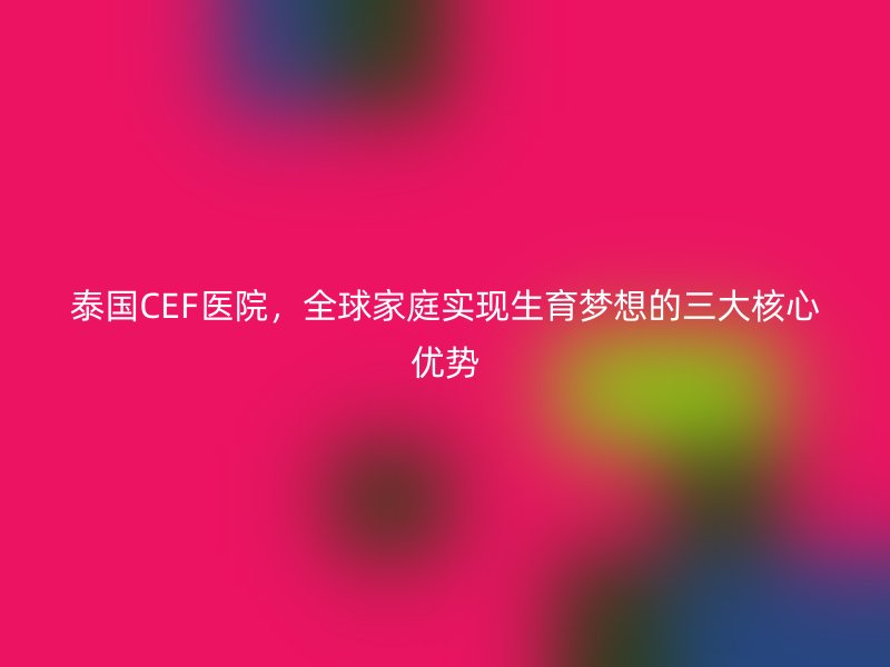 泰国CEF医院，全球家庭实现生育梦想的三大核心优势