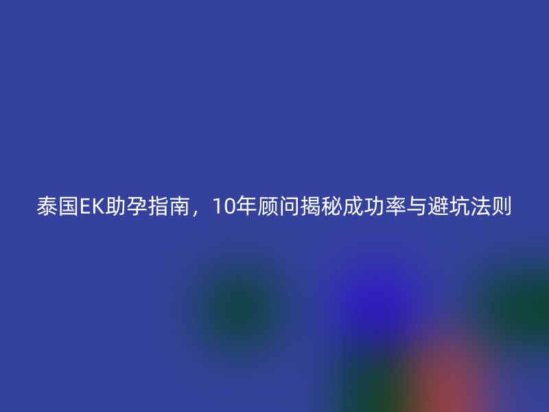 泰国EK助孕指南，10年顾问揭秘成功率与避坑法则