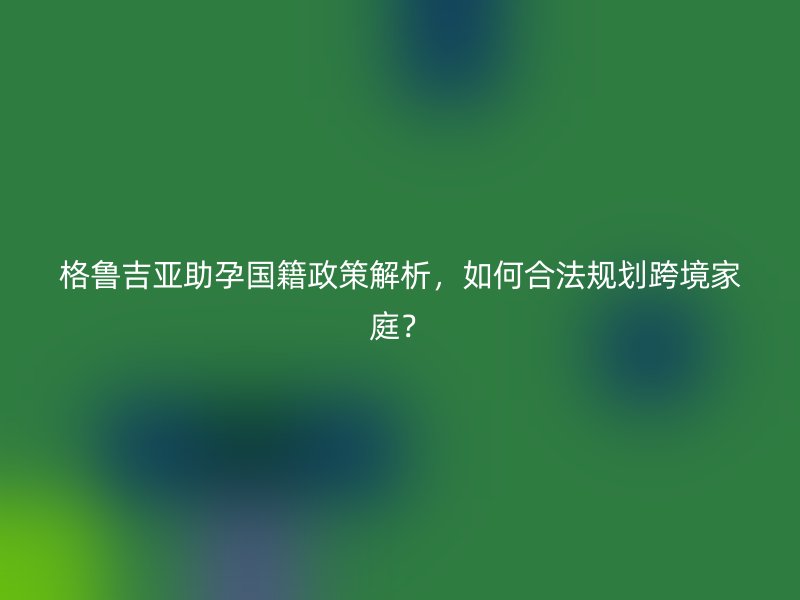 格鲁吉亚助孕国籍政策解析，如何合法规划跨境家庭？