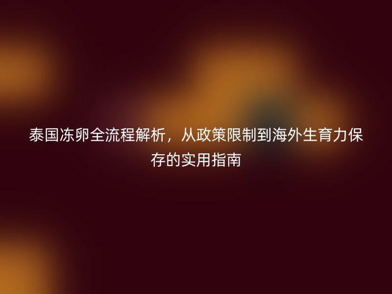 泰国冻卵全流程解析，从政策限制到海外生育力保存的实用指南