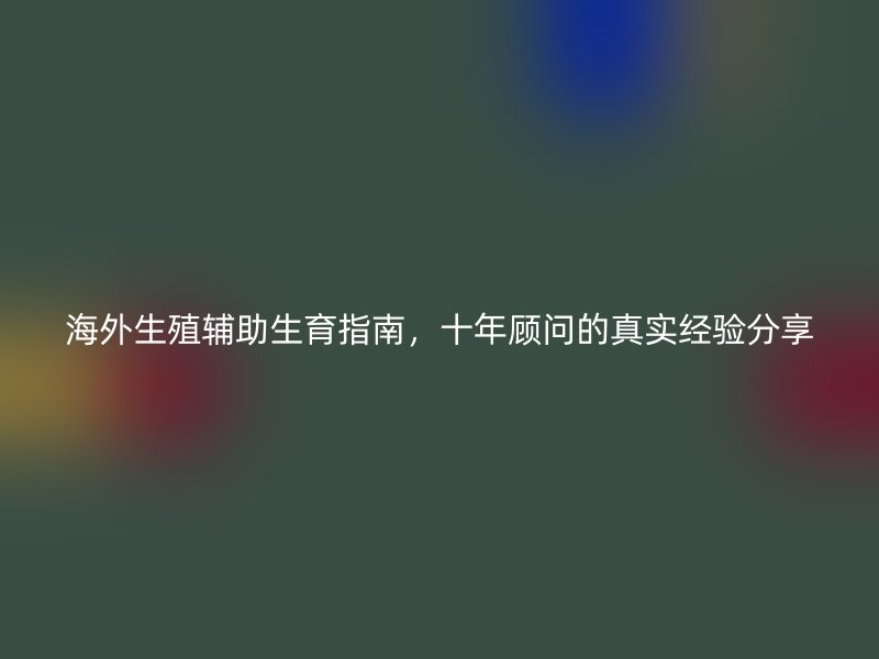 海外生殖辅助生育指南，十年顾问的真实经验分享