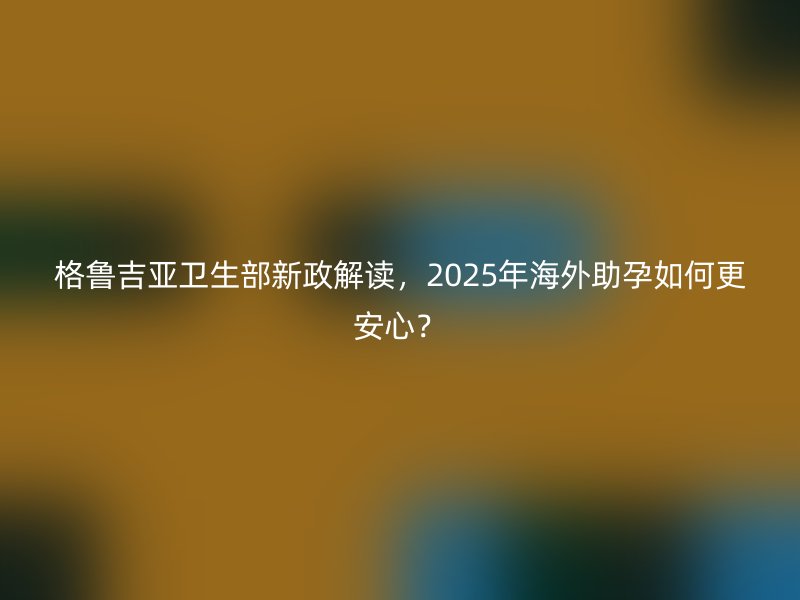 格鲁吉亚卫生部新政解读，2025年海外助孕如何更安心？