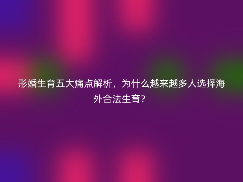 形婚生育五大痛点解析，为什么越来越多人选择海外合法生育？