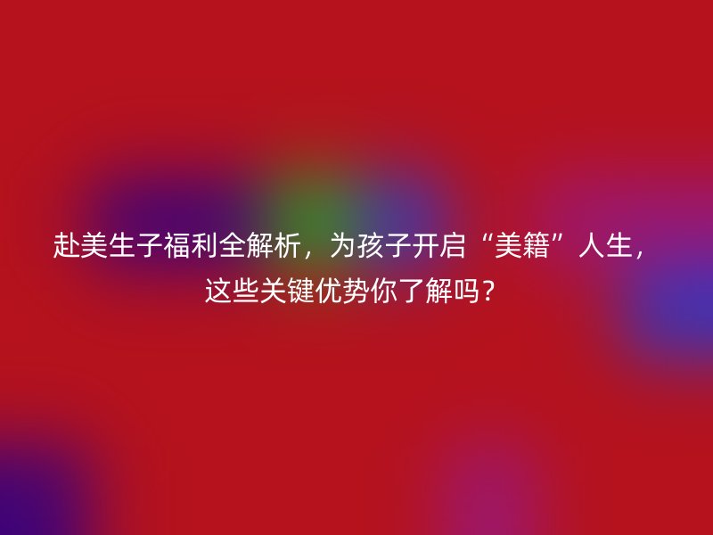 赴美生子福利全解析，为孩子开启“美籍”人生，这些关键优势你了解吗？