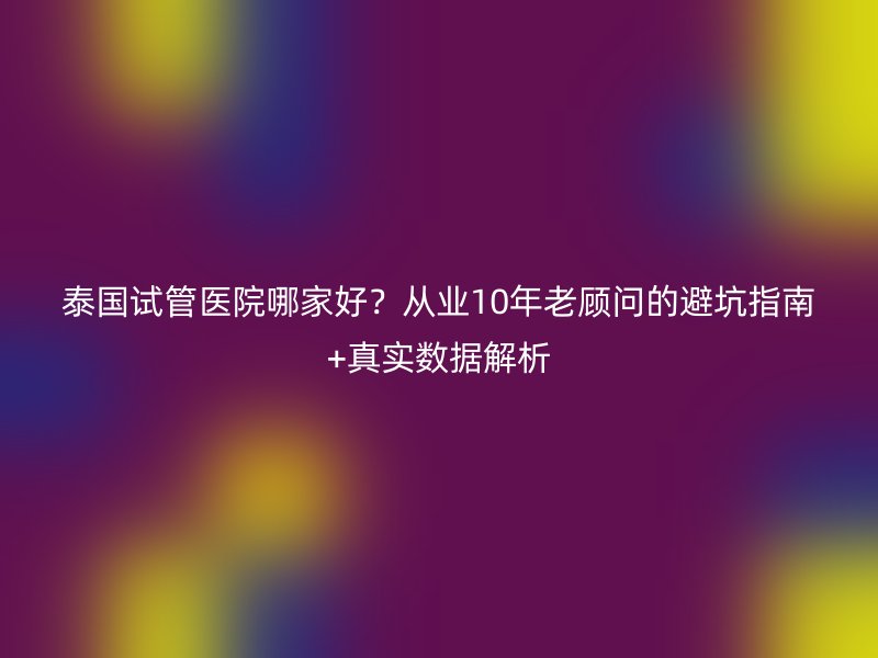泰国试管医院哪家好？从业10年老顾问的避坑指南+真实数据解析