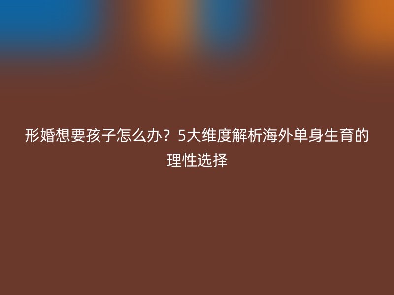 形婚想要孩子怎么办？5大维度解析海外单身生育的理性选择