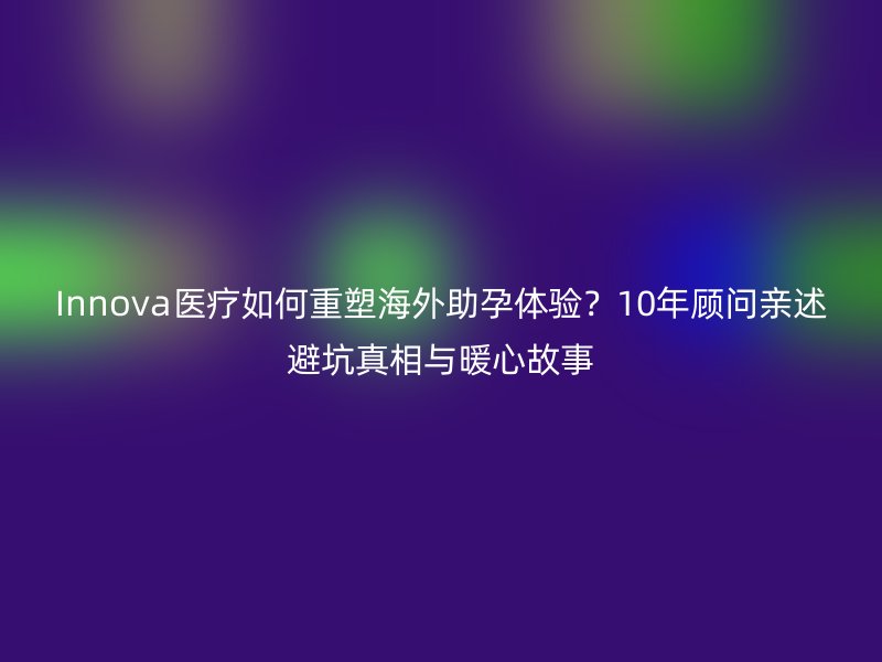 Innova医疗如何重塑海外助孕体验？10年顾问亲述避坑真相与暖心故事