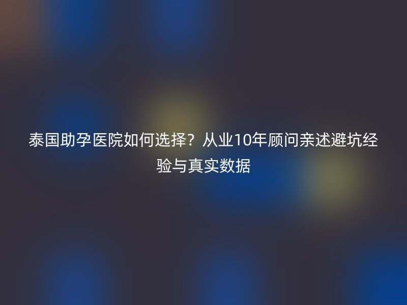 泰国助孕医院如何选择？从业10年顾问亲述避坑经验与真实数据