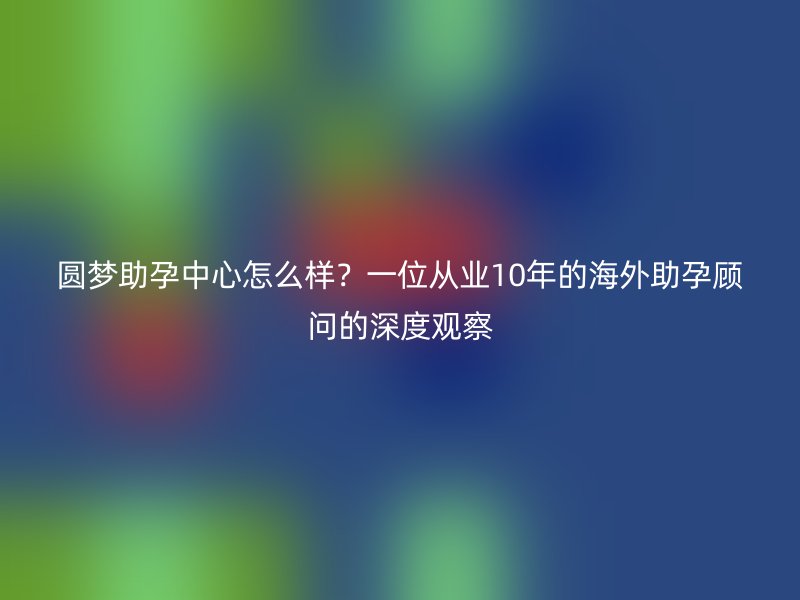 圆梦助孕中心怎么样？一位从业10年的海外助孕顾问的深度观察