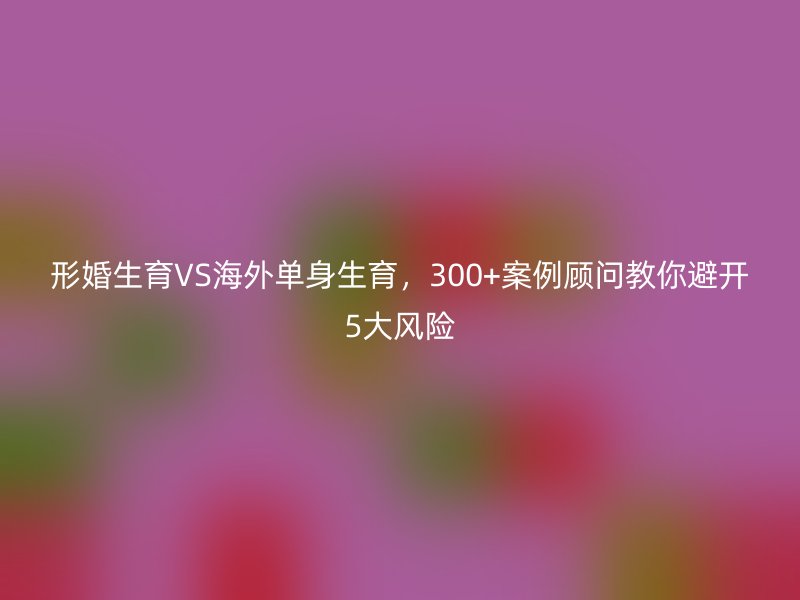 形婚生育VS海外单身生育，300+案例顾问教你避开5大风险