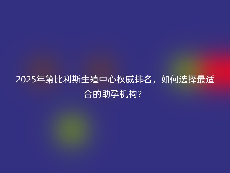 2025年第比利斯生殖中心权威排名，如何选择最适合的助孕机构？