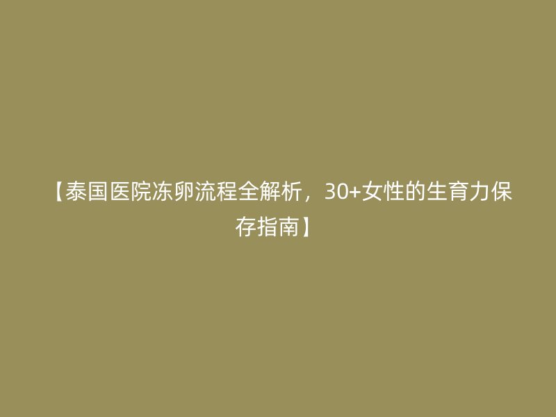 【泰国医院冻卵流程全解析，30+女性的生育力保存指南】
