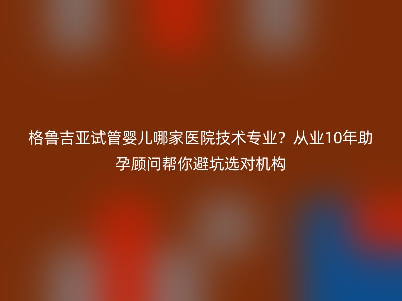 格鲁吉亚试管婴儿哪家医院技术专业？从业10年助孕顾问帮你避坑选对机构