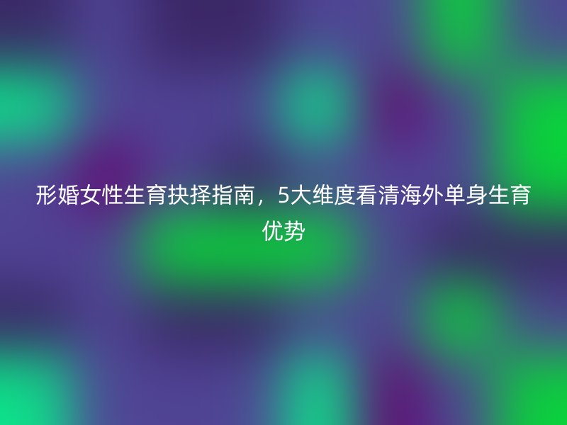 形婚女性生育抉择指南，5大维度看清海外单身生育优势