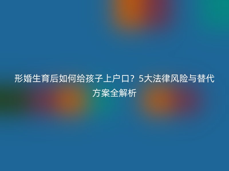 形婚生育后如何给孩子上户口？5大法律风险与替代方案全解析