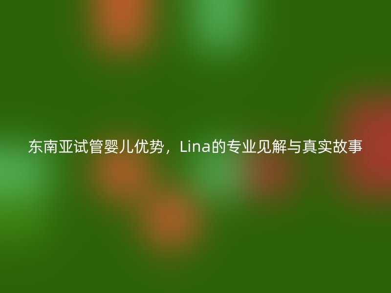 东南亚试管婴儿优势，Lina的专业见解与真实故事