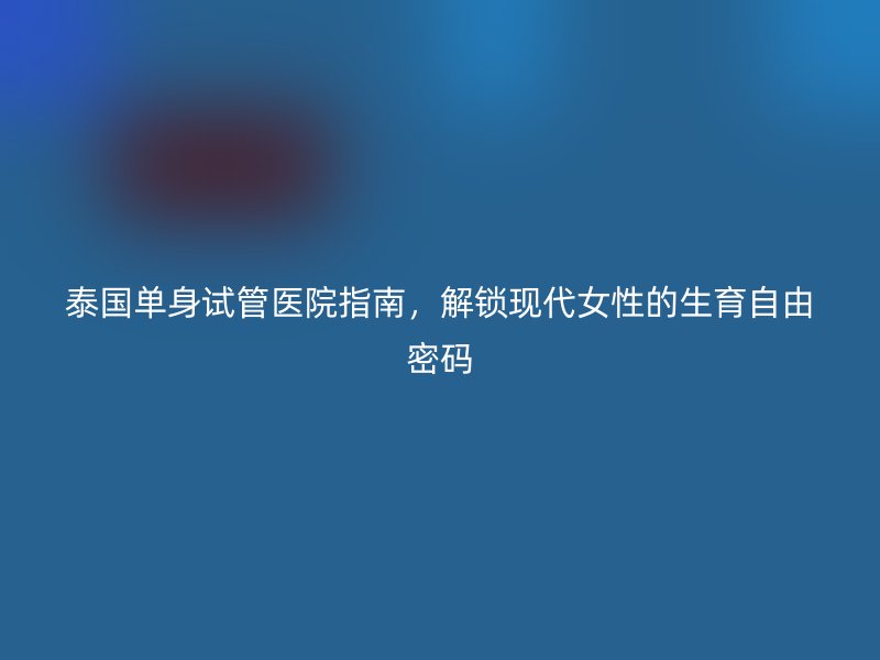 泰国单身试管医院指南，解锁现代女性的生育自由密码
