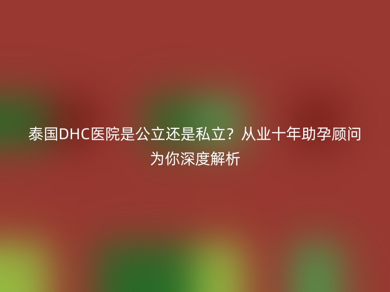 泰国DHC医院是公立还是私立？从业十年助孕顾问为你深度解析