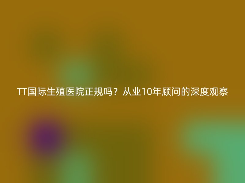 TT国际生殖医院正规吗？从业10年顾问的深度观察