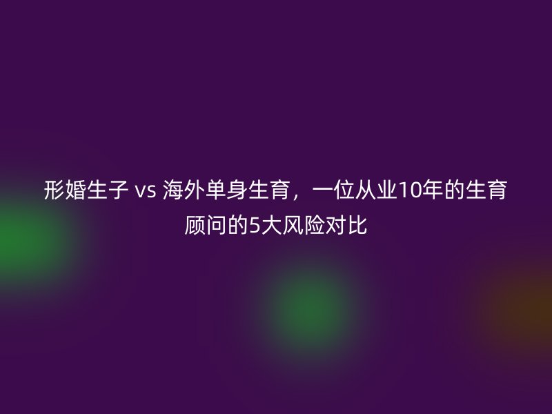 形婚生子 vs 海外单身生育，一位从业10年的生育顾问的5大风险对比