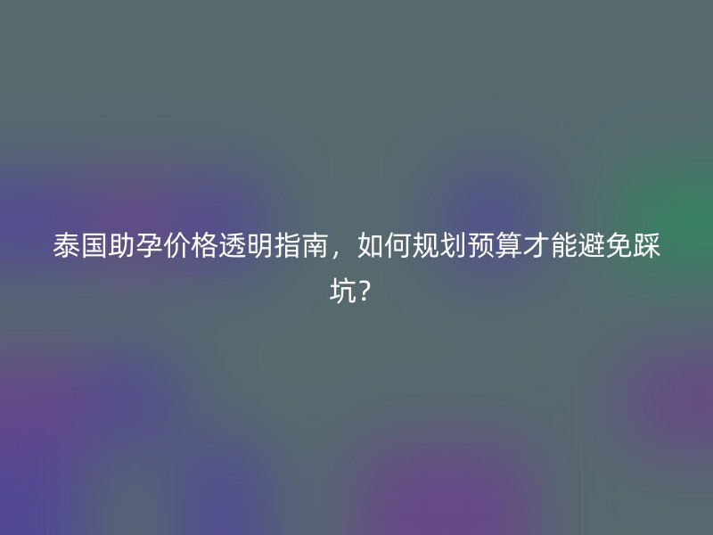 泰国助孕价格透明指南，如何规划预算才能避免踩坑？