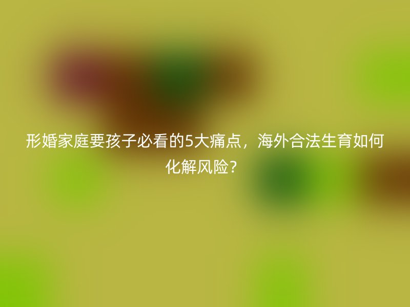 形婚家庭要孩子必看的5大痛点，海外合法生育如何化解风险？
