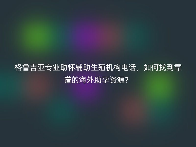 格鲁吉亚专业助怀辅助生殖机构电话，如何找到靠谱的海外助孕资源？