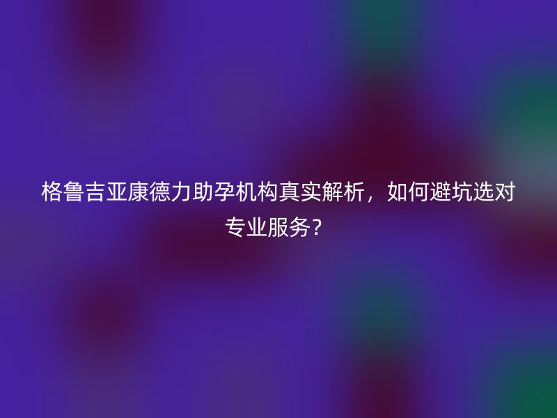 格鲁吉亚康德力助孕机构真实解析，如何避坑选对专业服务？