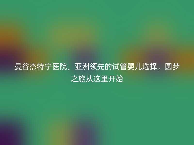 曼谷杰特宁医院，亚洲领先的试管婴儿选择，圆梦之旅从这里开始