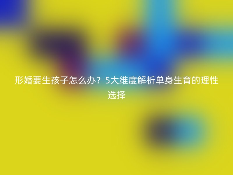 形婚要生孩子怎么办？5大维度解析单身生育的理性选择