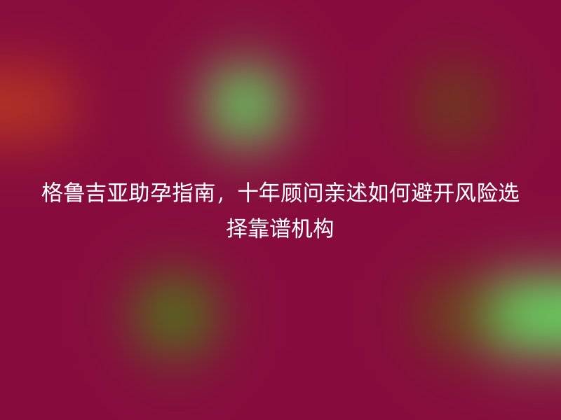 格鲁吉亚助孕指南，十年顾问亲述如何避开风险选择靠谱机构
