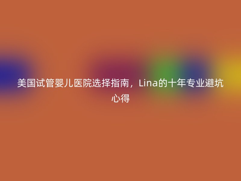 美国试管婴儿医院选择指南，Lina的十年专业避坑心得