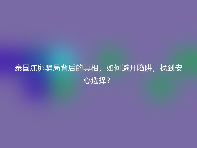 泰国冻卵骗局背后的真相，如何避开陷阱，找到安心选择？