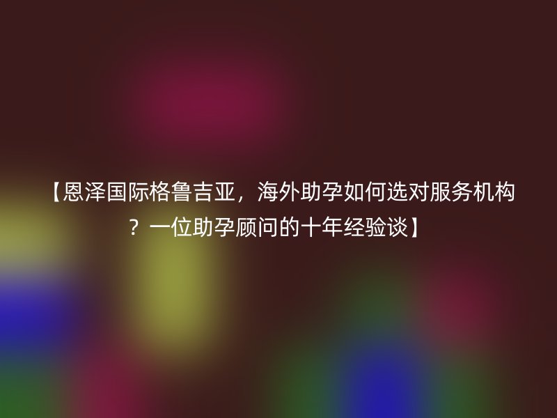 【恩泽国际格鲁吉亚，海外助孕如何选对服务机构？一位助孕顾问的十年经验谈】
