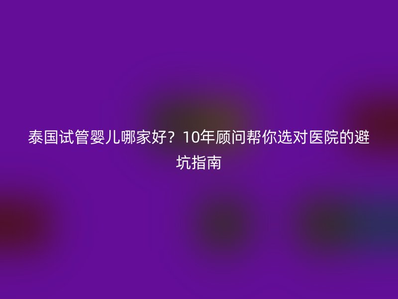 泰国试管婴儿哪家好？10年顾问帮你选对医院的避坑指南