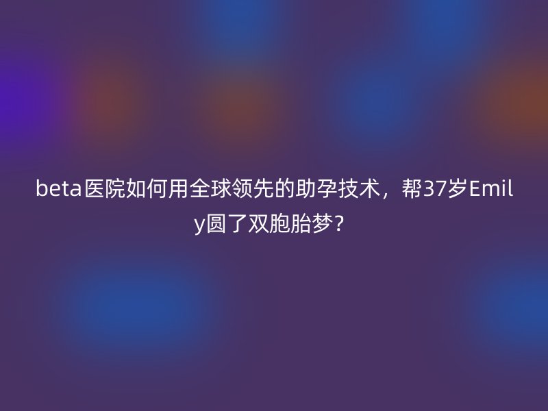 beta医院如何用全球领先的助孕技术，帮37岁Emily圆了双胞胎梦？