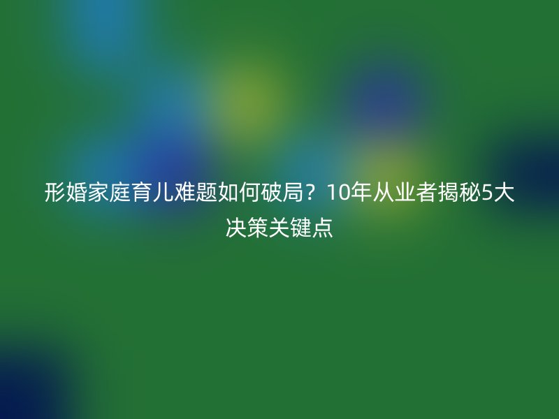形婚家庭育儿难题如何破局？10年从业者揭秘5大决策关键点
