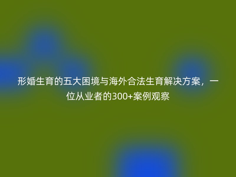 形婚生育的五大困境与海外合法生育解决方案，一位从业者的300+案例观察