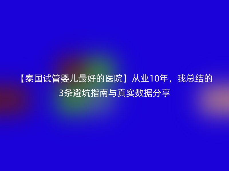 【泰国试管婴儿最好的医院】从业10年，我总结的3条避坑指南与真实数据分享