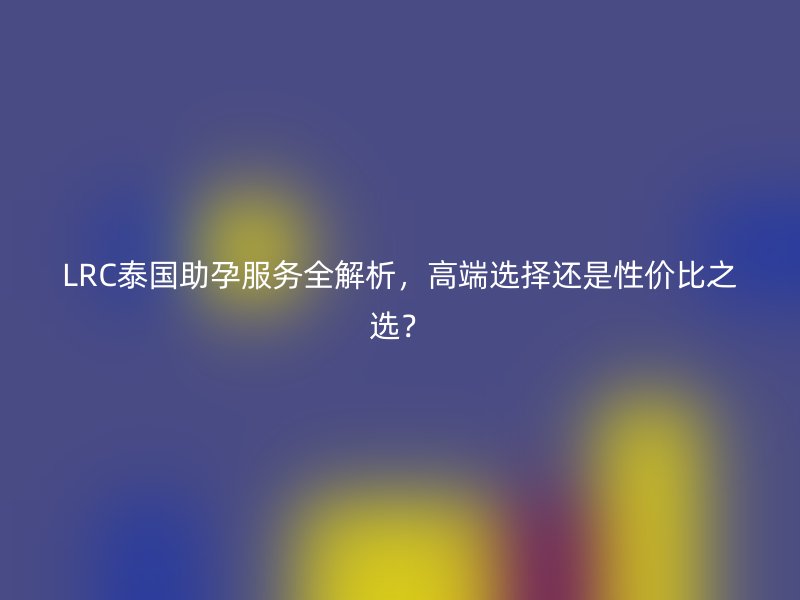 LRC泰国助孕服务全解析，高端选择还是性价比之选？