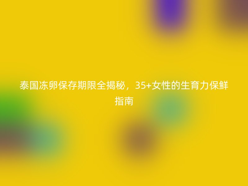 泰国冻卵保存期限全揭秘，35+女性的生育力保鲜指南