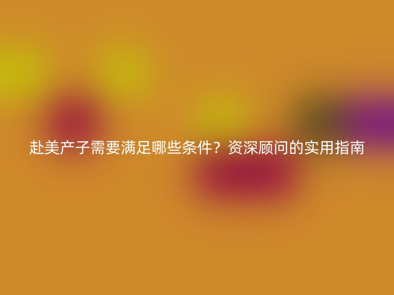 赴美产子需要满足哪些条件？资深顾问的实用指南