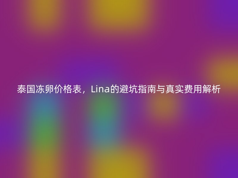 泰国冻卵价格表，Lina的避坑指南与真实费用解析
