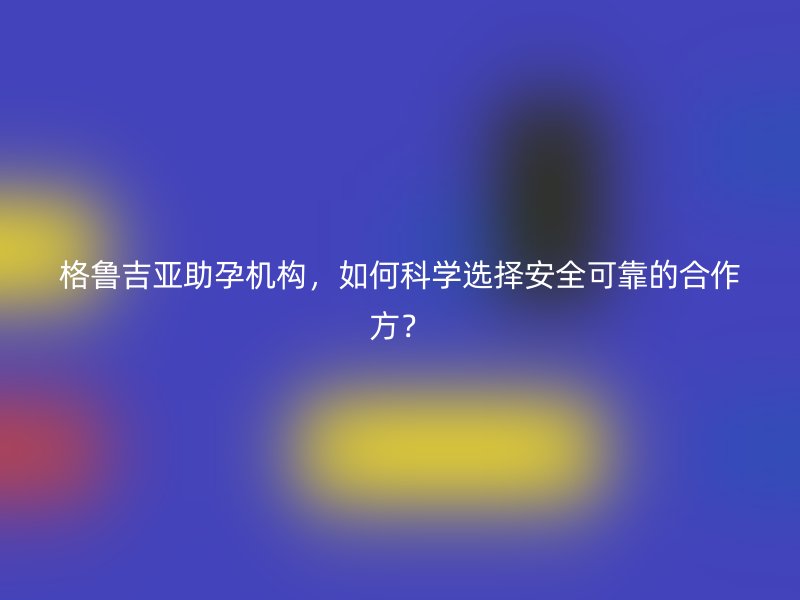 格鲁吉亚助孕机构，如何科学选择安全可靠的合作方？